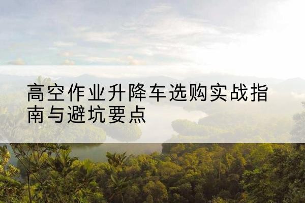 莒南升降车怎么选-高空作业升降车选购实战指南与避坑要点