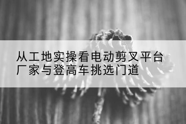 莒南电动剪叉升降平台厂家-从工地实操看电动剪叉平台厂家与登高车挑选门道