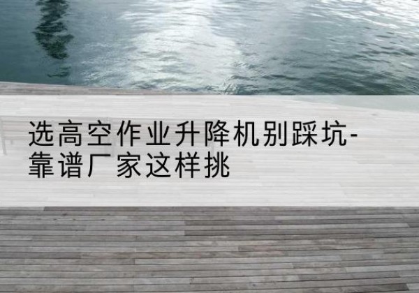 莒南剪叉式升降机厂家-选高空作业升降机别踩坑-靠谱厂家这样挑