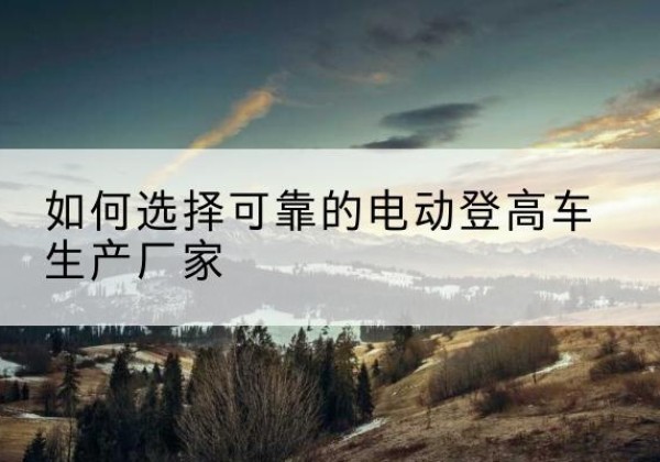 莒南电动登高车厂家-如何选择可靠的电动登高车生产厂家