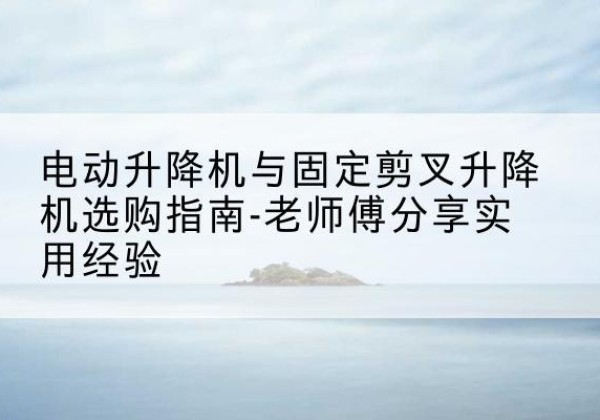 莒南电动升降机怎么选-电动升降机与固定剪叉升降机选购指南-老师傅分享实用经验