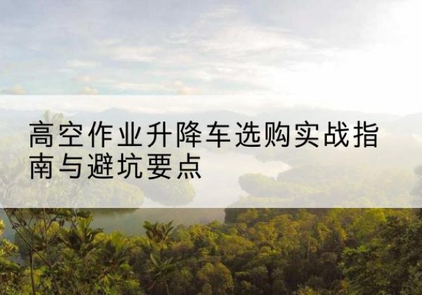 莒南升降车怎么选-高空作业升降车选购实战指南与避坑要点