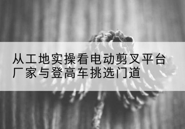 莒南电动剪叉升降平台厂家-从工地实操看电动剪叉平台厂家与登高车挑选门道